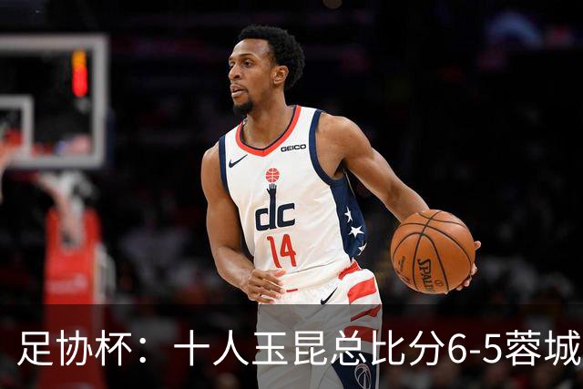 足协杯：十人玉昆总比分6-5蓉城，席尔瓦、索罗金丢点